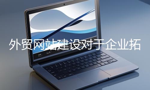 外貿(mào)網(wǎng)站建設對于企業(yè)拓展海外市場至關(guān)重要